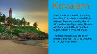 Spread over an area of 17 km long
coastline, Kovalam is a set of three
adjacent beaches, sharing shores
with each other- Lighthouse, Hawah,
and Samudra. All these beaches
together form a crescent shape.
The top attraction and the show
stealers amongst the three beaches
is the Lighthouse Beach.
 