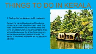 1. Sailing the backwaters in Houseboats
Explore the tranquil backwaters of Kerala in a
houseboat and get a freshly cooked meal. The
boats can accommodate one whole family and
serve breakfast, lunch and evening snacks. It is a
wonderful experience for all the honeymooners
and families who are travelling to Kerala. Our
advice to you would be to book the houseboat in
advance.
 