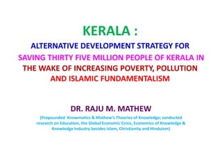 KERALA :
ALTERNATIVE DEVELOPMENT STRATEGY FOR
SAVING THIRTY FIVE MILLION PEOPLE OF KERALA IN
THE WAKE OF INCREASING POVERTY, POLLUTION
AND ISLAMIC FUNDAMENTALISM
DR. RAJU M. MATHEW
(Propounded Knowmatics & Mathew’s Theories of Knowledge; conducted
research on Education, the Global Economic Crisis, Economics of Knowledge &
Knowledge Industry besides Islam, Christianity and Hinduism)
 