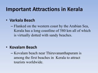 Important Attractions in Kerala
• Varkala Beach
– Flanked on the western coast by the Arabian Sea,
Kerala has a long coastline of 580 km all of which
is virtually dotted with sandy beaches.
• Kovalam Beach
– Kovalam beach near Thiruvananthapuram is
among the first beaches in Kerala to attract
tourists worldwide.
 
