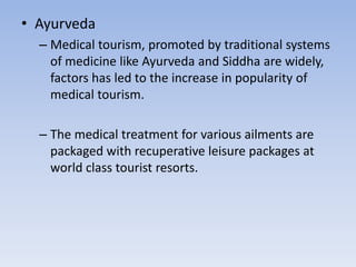 • Ayurveda
– Medical tourism, promoted by traditional systems
of medicine like Ayurveda and Siddha are widely,
factors has led to the increase in popularity of
medical tourism.
– The medical treatment for various ailments are
packaged with recuperative leisure packages at
world class tourist resorts.
 