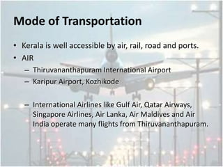 Mode of Transportation
• Kerala is well accessible by air, rail, road and ports.
• AIR
– Thiruvananthapuram International Airport
– Karipur Airport, Kozhikode
– International Airlines like Gulf Air, Qatar Airways,
Singapore Airlines, Air Lanka, Air Maldives and Air
India operate many flights from Thiruvananthapuram.
 