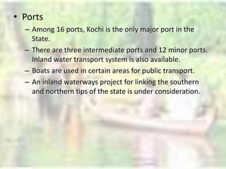 • Ports
– Among 16 ports, Kochi is the only major port in the
State.
– There are three intermediate ports and 12 minor ports.
Inland water transport system is also available.
– Boats are used in certain areas for public transport.
– An inland waterways project for linking the southern
and northern tips of the state is under consideration.
 