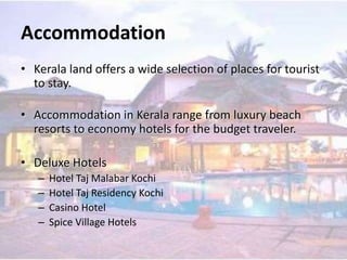 Accommodation
• Kerala land offers a wide selection of places for tourist
to stay.
• Accommodation in Kerala range from luxury beach
resorts to economy hotels for the budget traveler.
• Deluxe Hotels
– Hotel Taj Malabar Kochi
– Hotel Taj Residency Kochi
– Casino Hotel
– Spice Village Hotels
 