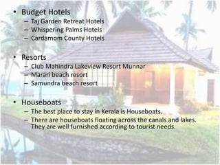 • Budget Hotels
– Taj Garden Retreat Hotels
– Whispering Palms Hotels
– Cardamom County Hotels
• Resorts
– Club Mahindra Lakeview Resort Munnar
– Marari beach resort
– Samundra beach resort
• Houseboats
– The best place to stay in Kerala is Houseboats.
– There are houseboats floating across the canals and lakes.
They are well furnished according to tourist needs.
 