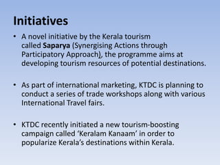 Initiatives
• A novel initiative by the Kerala tourism
called Saparya (Synergising Actions through
Participatory Approach), the programme aims at
developing tourism resources of potential destinations.
• As part of international marketing, KTDC is planning to
conduct a series of trade workshops along with various
International Travel fairs.
• KTDC recently initiated a new tourism-boosting
campaign called ‘Keralam Kanaam’ in order to
popularize Kerala’s destinations within Kerala.
 