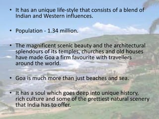 • It has an unique life-style that consists of a blend of
Indian and Western influences.
• Population - 1.34 million.
• The magnificent scenic beauty and the architectural
splendours of its temples, churches and old houses
have made Goa a firm favourite with travellers
around the world.
• Goa is much more than just beaches and sea.
• It has a soul which goes deep into unique history,
rich culture and some of the prettiest natural scenery
that India has to offer.
 
