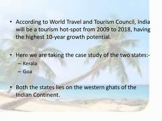 • According to World Travel and Tourism Council, India
will be a tourism hot-spot from 2009 to 2018, having
the highest 10-year growth potential.
• Here we are taking the case study of the two states:-
– Kerala
– Goa
• Both the states lies on the western ghats of the
Indian Continent.
 