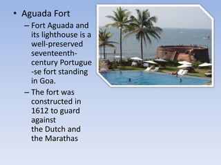 • Aguada Fort
– Fort Aguada and
its lighthouse is a
well-preserved
seventeenth-
century Portugue
-se fort standing
in Goa.
– The fort was
constructed in
1612 to guard
against
the Dutch and
the Marathas
 