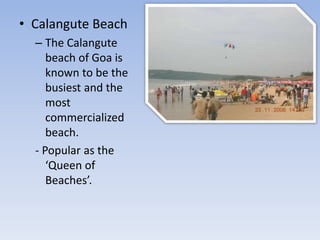• Calangute Beach
– The Calangute
beach of Goa is
known to be the
busiest and the
most
commercialized
beach.
- Popular as the
‘Queen of
Beaches’.
 