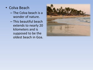 • Colva Beach
– The Colva beach is a
wonder of nature.
– This beautiful beach
extends to nearly 20
kilometers and is
supposed to be the
oldest beach in Goa.
 