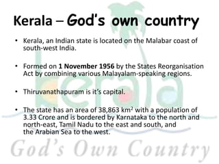 Kerala – God’s own country
• Kerala, an Indian state is located on the Malabar coast of
south-west India.
• Formed on 1 November 1956 by the States Reorganisation
Act by combining various Malayalam-speaking regions.
• Thiruvanathapuram is it’s capital.
• The state has an area of 38,863 km2 with a population of
3.33 Crore and is bordered by Karnataka to the north and
north-east, Tamil Nadu to the east and south, and
the Arabian Sea to the west.
 