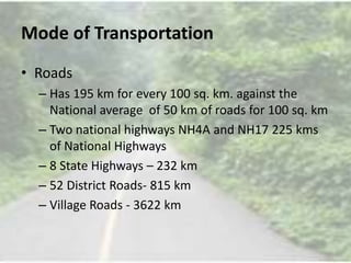 Mode of Transportation
• Roads
– Has 195 km for every 100 sq. km. against the
National average of 50 km of roads for 100 sq. km
– Two national highways NH4A and NH17 225 kms
of National Highways
– 8 State Highways – 232 km
– 52 District Roads- 815 km
– Village Roads - 3622 km
 