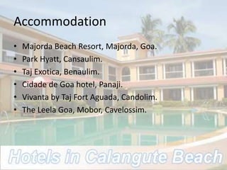 Accommodation
• Majorda Beach Resort, Majorda, Goa.
• Park Hyatt, Cansaulim.
• Taj Exotica, Benaulim.
• Cidade de Goa hotel, Panaji.
• Vivanta by Taj Fort Aguada, Candolim.
• The Leela Goa, Mobor, Cavelossim.
 
