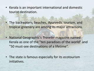 • Kerala is an important international and domestic
tourist destination.
• The backwaters, beaches, Ayurvedic tourism, and
tropical greenery are among its major attractions.
• National Geographic's Traveler magazine named
Kerala as one of the "ten paradises of the world" and
"50 must-see destinations of a lifetime“.
• The state is famous especially for its ecotourism
initiatives.
 