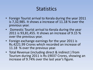 Statistics
• Foreign Tourist arrival to Kerala during the year 2011
is 7,32,985. It shows a increase of 11.18 % over the
previous year.
• Domestic Tourist arrival to Kerala during the year
2011 is 93,81,455. It shows an increase of 9.15 %
over the previous year.
• Foreign exchange earnings for the year 2011 is
Rs.4221.99 Crores which recorded an increase of
11.18 % over the previous year.
• Total Revenue (including direct & indirect ) from
Tourism during 2011 is Rs:19037 Crores, showing an
increase of 9.74% over the last year’s figure.
 