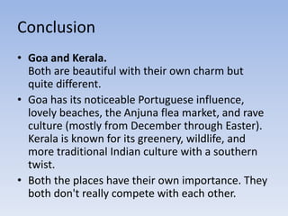 Conclusion
• Goa and Kerala.
Both are beautiful with their own charm but
quite different.
• Goa has its noticeable Portuguese influence,
lovely beaches, the Anjuna flea market, and rave
culture (mostly from December through Easter).
Kerala is known for its greenery, wildlife, and
more traditional Indian culture with a southern
twist.
• Both the places have their own importance. They
both don't really compete with each other.
 