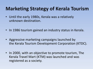 Marketing Strategy of Kerala Tourism
• Until the early 1980s, Kerala was a relatively
unknown destination.
• In 1986 tourism gained an industry status in Kerala.
• Aggressive marketing campaigns launched by
the Kerala Tourism Development Corporation (KTDC).
• In 2000, with an objective to promote tourism, The
Kerala Travel Mart (KTM) was launched and was
registered as a society.
 