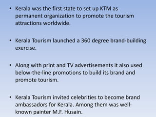 • Kerala was the first state to set up KTM as
permanent organization to promote the tourism
attractions worldwide.
• Kerala Tourism launched a 360 degree brand-building
exercise.
• Along with print and TV advertisements it also used
below-the-line promotions to build its brand and
promote tourism.
• Kerala Tourism invited celebrities to become brand
ambassadors for Kerala. Among them was well-
known painter M.F. Husain.
 