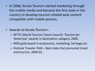 • In 2008, Kerala Tourism started marketing through
the mobile media and became the first state in the
country to develop tourism-related web content
compatible with mobile phones.
• Awards to Kerala Tourism:-
– WTTC (World Tourism Travel Council) ‘Tourism for
Tomorrow’ awards in destination category, 2006.
– PATA gold award in ecotourism, marketing, heritage etc.
– Outlook Traveler-TAAI – Best state that promoted travel
and tourism, 2000-01.
 