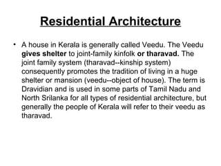 • A house in Kerala is generally called Veedu. The Veedu
gives shelter to joint-family kinfolk or tharavad. The
joint family system (tharavad--kinship system)
consequently promotes the tradition of living in a huge
shelter or mansion (veedu--object of house). The term is
Dravidian and is used in some parts of Tamil Nadu and
North Srilanka for all types of residential architecture, but
generally the people of Kerala will refer to their veedu as
tharavad.
Residential Architecture
 
