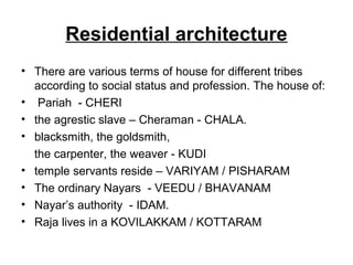 Residential architecture
• There are various terms of house for different tribes
according to social status and profession. The house of:
• Pariah - CHERI
• the agrestic slave – Cheraman - CHALA.
• blacksmith, the goldsmith,
the carpenter, the weaver - KUDI
• temple servants reside – VARIYAM / PISHARAM
• The ordinary Nayars - VEEDU / BHAVANAM
• Nayar’s authority - IDAM.
• Raja lives in a KOVILAKKAM / KOTTARAM
 