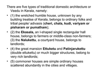 There are five types of traditional domestic architecture or
Veedu in Kerala, namely:
• (1) the wretched humble house, unknown by any
building treatise of Kerala, belongs to ordinary folks and
tribal people/ adivasis (cheri, chala, kudi, variyam or
pisharam or pumatham);
• (2) the Ekasala, an I-shaped single rectangular hall
house, belongs to farmers or middle-class non-farmers;
(3) the Nalukettu, a courtyard house, belongs to
landlords;
• (4) the great mansion Ettuketu and Patinjarukettu
(double ettukettu) or much bigger structures, belong to
very rich landlords;
• (5) commoner houses are simple ordinary houses
scattered abundantly in the cities and villages.
 