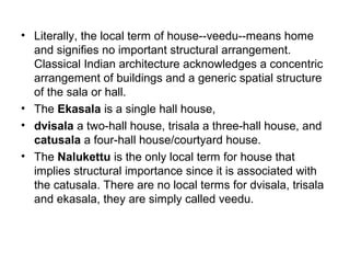 • Literally, the local term of house--veedu--means home
and signifies no important structural arrangement.
Classical Indian architecture acknowledges a concentric
arrangement of buildings and a generic spatial structure
of the sala or hall.
• The Ekasala is a single hall house,
• dvisala a two-hall house, trisala a three-hall house, and
catusala a four-hall house/courtyard house.
• The Nalukettu is the only local term for house that
implies structural importance since it is associated with
the catusala. There are no local terms for dvisala, trisala
and ekasala, they are simply called veedu.
 