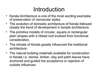 Introduction
• Kerala Architecture is one of the most exciting examples
of preservation of vernacular styles.
• The evolution of domestic architecture of Kerala followed
closely the trend of development in temple architecture.
• The primitive models of circular, square or rectangular
plain shapes with a ribbed roof evolved from functional
consideration.
• The climate of Kerala greatly influenced the traditional
architecture.
• The natural building materials available for construction
in Kerala i.e. stones, timber, clay and palm leaves have
anchored and guided the acceptance or rejection of
outside influences
 