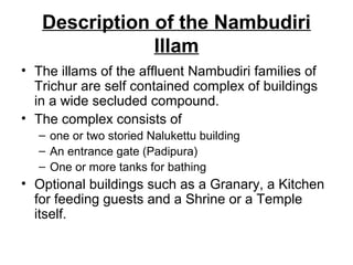 Description of the Nambudiri
Illam
• The illams of the affluent Nambudiri families of
Trichur are self contained complex of buildings
in a wide secluded compound.
• The complex consists of
– one or two storied Nalukettu building
– An entrance gate (Padipura)
– One or more tanks for bathing
• Optional buildings such as a Granary, a Kitchen
for feeding guests and a Shrine or a Temple
itself.
 