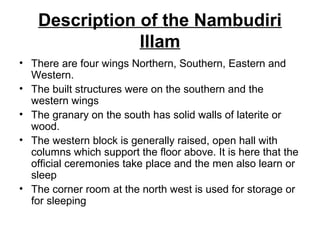 Description of the Nambudiri
Illam
• There are four wings Northern, Southern, Eastern and
Western.
• The built structures were on the southern and the
western wings
• The granary on the south has solid walls of laterite or
wood.
• The western block is generally raised, open hall with
columns which support the floor above. It is here that the
official ceremonies take place and the men also learn or
sleep
• The corner room at the north west is used for storage or
for sleeping
 