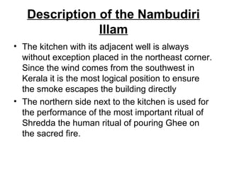 Description of the Nambudiri
Illam
• The kitchen with its adjacent well is always
without exception placed in the northeast corner.
Since the wind comes from the southwest in
Kerala it is the most logical position to ensure
the smoke escapes the building directly
• The northern side next to the kitchen is used for
the performance of the most important ritual of
Shredda the human ritual of pouring Ghee on
the sacred fire.
 