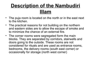 Description of the Nambudiri
Illam
• The puja room is located on the north or in the east next
to the kitchen.
• The practical reasons for not building on the northern
and eastern sides are to allow the escape of smoke and
to minimize the chance of an external fire.
• The corner rooms were segregated form the main
blocks. They are separated by corridors, stairwells and
doors going to the outside. These rooms are not
considered for rituals and are used as entrance rooms,
bedrooms, the delivery rooms (south east corner) or
occasionally for storage (north west corner)
 