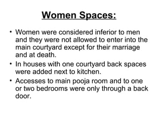 Women Spaces:
• Women were considered inferior to men
and they were not allowed to enter into the
main courtyard except for their marriage
and at death.
• In houses with one courtyard back spaces
were added next to kitchen.
• Accesses to main pooja room and to one
or two bedrooms were only through a back
door.
 