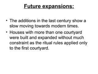 Future expansions:
• The additions in the last century show a
slow moving towards modern times.
• Houses with more than one courtyard
were built and expanded without much
constraint as the ritual rules applied only
to the first courtyard.
 