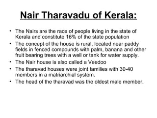 Nair Tharavadu of Kerala:
• The Nairs are the race of people living in the state of
Kerala and constitute 16% of the state population
• The concept of the house is rural, located near paddy
fields in fenced compounds with palm, banana and other
fruit bearing trees with a well or tank for water supply.
• The Nair house is also called a Veedoo
• The tharavad houses were joint families with 30-40
members in a matriarchial system.
• The head of the tharavad was the oldest male member.
 
