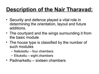 Description of the Nair Tharavad:
• Security and defence played a vital role in
determining the orientation, layout and future
additions.
• The courtyard and the wings surrounding it from
the basic module
• The house type is classified by the number of
such modules
– Nallukettu – four chambers
– Ettukettu – eight chambers
• Padinarkettu – sixteen chambers
 