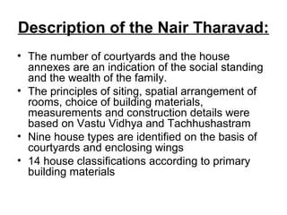 Description of the Nair Tharavad:
• The number of courtyards and the house
annexes are an indication of the social standing
and the wealth of the family.
• The principles of siting, spatial arrangement of
rooms, choice of building materials,
measurements and construction details were
based on Vastu Vidhya and Tachhushastram
• Nine house types are identified on the basis of
courtyards and enclosing wings
• 14 house classifications according to primary
building materials
 