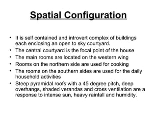 Spatial Configuration
• It is self contained and introvert complex of buildings
each enclosing an open to sky courtyard.
• The central courtyard is the focal point of the house
• The main rooms are located on the western wing
• Rooms on the northern side are used for cooking
• The rooms on the southern sides are used for the daily
household activities
• Steep pyramidal roofs with a 45 degree pitch, deep
overhangs, shaded verandas and cross ventilation are a
response to intense sun, heavy rainfall and humidity.
 