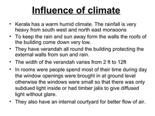 Influence of climate
• Kerala has a warm humid climate. The rainfall is very
heavy from south west and north east monsoons
• To keep the rain and sun away form the walls the roofs of
the building come down very low.
• They have verandah all round the building protecting the
external walls from sun and rain.
• The width of the verandah varies from 2 ft to 12ft
• In rooms were people spend most of their time during day
the window openings were brought in at ground level
otherwise the windows were small so that there was only
subdued light inside or had timber jalis to give diffused
light without glare.
• They also have an internal courtyard for better flow of air.
 