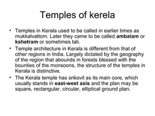 Temples of kerela
• Temples in Kerala used to be called in earlier times as
mukkalvattom. Later they came to be called ambalam or
kshetram or sometimes tali.
• Temple architecture in Kerala is different from that of
other regions in India. Largely dictated by the geography
of the region that abounds in forests blessed with the
bounties of the monsoons, the structure of the temples in
Kerala is distinctive.
• The Kerala temple has srikovil as its main core, which
usually stands in east-west axis and the plan may be
square, rectangular, circular, elliptical ground plan.
 