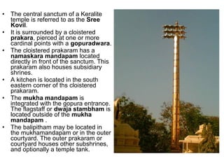 • The central sanctum of a Keralite
temple is referred to as the Sree
Kovil.
• It is surrounded by a cloistered
prakara, pierced at one or more
cardinal points with a gopuradwara.
• The cloistered prakaram has a
namaskara mandapam located
directly in front of the sanctum. This
prakaram also houses subsidiary
shrines.
• A kitchen is located in the south
eastern corner of ths cloistered
prakaram.
• The mukha mandapam is
integrated with the gopura entrance.
The flagstaff or dwaja stambham is
located outside of the mukha
mandapam .
• The balipitham may be located in
the mukhamandapam or in the outer
courtyard. The outer prakaram or
courtyard houses other subshrines,
and optionally a temple tank.
 