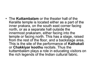 • The Kuttambalam or the theater hall of the
Keralite temple is located either as a part of the
inner prakara, on the south east corner facing
north, or as a separate hall outside the
innermost prakaram, either facing into the
temple or facing north. This has a stage, raised
from the rest of the floor, and a backstage area.
This is the site of the performance of Kathakali
or Chakkiyar koothu recitals. Thus the
kuttambalam plays a role in educating visitors on
the rich legends of the Indian cultural fabric.
 