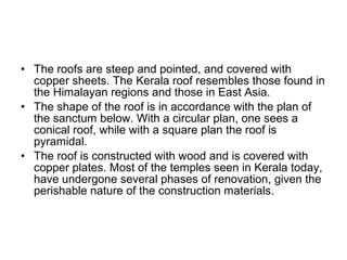 • The roofs are steep and pointed, and covered with
copper sheets. The Kerala roof resembles those found in
the Himalayan regions and those in East Asia.
• The shape of the roof is in accordance with the plan of
the sanctum below. With a circular plan, one sees a
conical roof, while with a square plan the roof is
pyramidal.
• The roof is constructed with wood and is covered with
copper plates. Most of the temples seen in Kerala today,
have undergone several phases of renovation, given the
perishable nature of the construction materials.
 