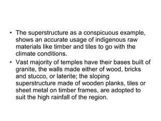 • The superstructure as a conspicuous example,
shows an accurate usage of indigenous raw
materials like timber and tiles to go with the
climate conditions.
• Vast majority of temples have their bases built of
granite, the walls made either of wood, bricks
and stucco, or laterite; the sloping
superstructure made of wooden planks, tiles or
sheet metal on timber frames, are adopted to
suit the high rainfall of the region.
 