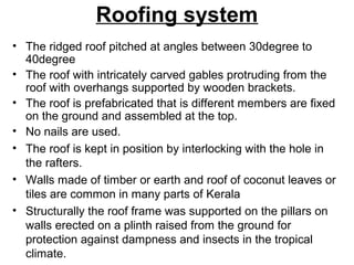 Roofing system
• The ridged roof pitched at angles between 30degree to
40degree
• The roof with intricately carved gables protruding from the
roof with overhangs supported by wooden brackets.
• The roof is prefabricated that is different members are fixed
on the ground and assembled at the top.
• No nails are used.
• The roof is kept in position by interlocking with the hole in
the rafters.
• Walls made of timber or earth and roof of coconut leaves or
tiles are common in many parts of Kerala
• Structurally the roof frame was supported on the pillars on
walls erected on a plinth raised from the ground for
protection against dampness and insects in the tropical
climate.
 