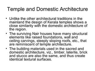 Temple and Domestic Architecture
• Unlike the other architectural traditions in the
mainland the design of Kerala temples shows a
close similarity with the domestic architecture of
the region.
• The surviving Nair houses have many structural
elements like raised foundations, wall and
ceiling carvings, steeply sloping roofs, etc., that
are reminiscent of temple architecture.
• The building materials used in the sacred and
domestic architecture, viz., timber, laterite, brick
and stucco are also the same, and thus create
identical textural surfaces.
 