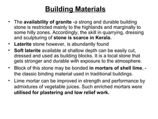 Building Materials
• The availability of granite -a strong and durable building
stone is restricted mainly to the highlands and marginally to
some hilly zones. Accordingly, the skill in quarrying, dressing
and sculpturing of stone is scarce in Kerala.
• Laterite stone however, is abundantly found
• Soft laterite available at shallow depth can be easily cut,
dressed and used as building blocks. It is a local stone that
gets stronger and durable with exposure to the atmosphere.
• Block of this stone may be bonded in mortars of shell lime, -
the classic binding material used in traditional buildings.
• Lime mortar can be improved in strength and performance by
admixtures of vegetable juices. Such enriched mortars were
utilised for plastering and low relief work.
 