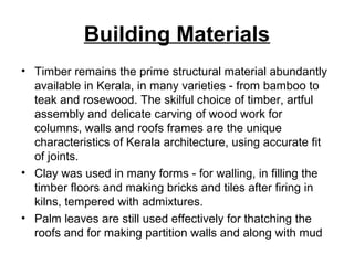 Building Materials
• Timber remains the prime structural material abundantly
available in Kerala, in many varieties - from bamboo to
teak and rosewood. The skilful choice of timber, artful
assembly and delicate carving of wood work for
columns, walls and roofs frames are the unique
characteristics of Kerala architecture, using accurate fit
of joints.
• Clay was used in many forms - for walling, in filling the
timber floors and making bricks and tiles after firing in
kilns, tempered with admixtures.
• Palm leaves are still used effectively for thatching the
roofs and for making partition walls and along with mud
 