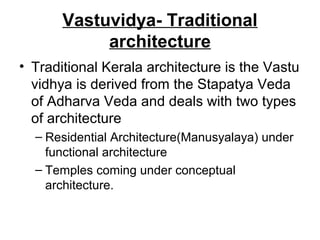 Vastuvidya- Traditional
architecture
• Traditional Kerala architecture is the Vastu
vidhya is derived from the Stapatya Veda
of Adharva Veda and deals with two types
of architecture
– Residential Architecture(Manusyalaya) under
functional architecture
– Temples coming under conceptual
architecture.
 